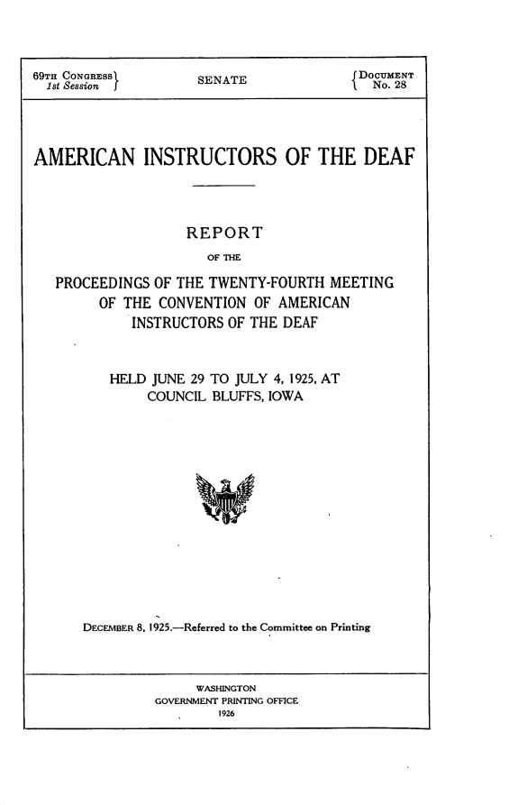 handle is hein.usccsset/usconset24523 and id is 1 raw text is: 



69TH CONGRESS        SENATE               DOCUMENT
  1st Session J                             No. 28




AMERICAN INSTRUCTORS OF THE DEAF




                    REPORT
                      OF THE

   PROCEEDINGS  OF THE TWENTY-FOURTH  MEETING
        OF  THE CONVENTION  OF AMERICAN
             INSTRUCTORS OF THE DEAF


   HELD  JUNE 29 TO JULY 4, 1925, AT
        COUNCIL  BLUFFS, IOWA
















DECEMBER 8. 1925.-Referred to the Committee on Printing


     WASHINGTON
GOVERNMENT PRINTING OFFICE
        1926


