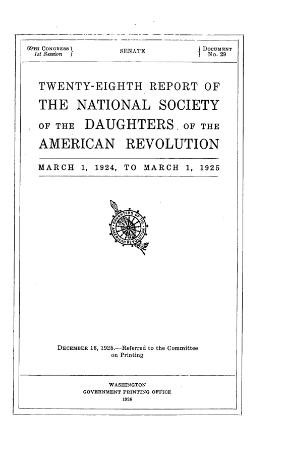 handle is hein.usccsset/usconset24524 and id is 1 raw text is: 





69TH CONGRESS    SENATE         DocumENT
1st Session I                    No. 29




  TWENTY-EIGHTH REPORT OF


  THE NATIONAL SOCIETY


  OF THE   DAUGHTERS. OF THE


  AMERICAN REVOLUTION


  MARCH   1, 1924, TO MARCH  1, 1925


























      DECEMBER 16, 1925.-Referred to the Committee
               on Printing



               WASHINGTON
          GOVERNMENT PRINTING OFFICE
                 1926



