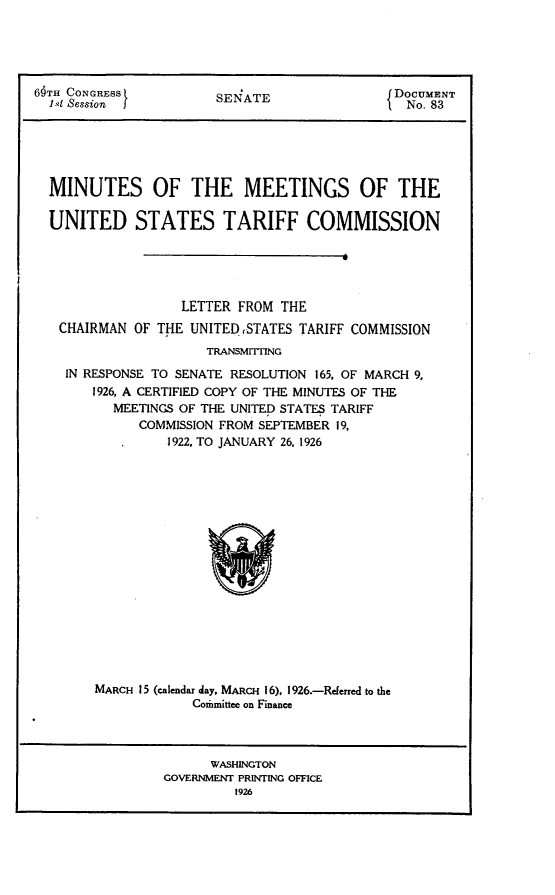 handle is hein.usccsset/usconset24526 and id is 1 raw text is: 





69TH CONGRESS          SENATE                 DoCUMN
  l1et Session                                  No. 83


MINUTES OF THE MEETINGS OF THE

UNITED STATES TARIFF COMMISSION





                 LETTER FROM  THE
 CHAIRMAN  OF THE UNITED STATES TARIFF COMMISSION
                    TRANSMTTING

  IN RESPONSE TO SENATE RESOLUTION 165, OF MARCH 9,
      1926, A CERTIFIED COPY OF THE MINUTES OF THE
        MEETINGS OF THE UNITED STATES TARIFF
            COMMISSION FROM SEPTEMBER 19,
               1922, TO JANUARY 26, 1926


















      MARCH 15 (calendar day, MARCH 16), 1926.-Referred to the
                  Comminittee on Finance



                     WASHINGTON
               GOVERNMENT PRINTING OFFICE
                        1926



