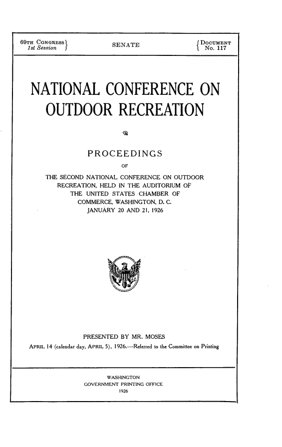 handle is hein.usccsset/usconset24530 and id is 1 raw text is: 





69TH CONGRESS         SENATE               DOCUMENT
  1st Session         S                   f No. 117






  NATIONAL CONFERENCE ON


      OUTDOOR RECREATION





                PROCEEDINGS

                        OF

      THE SECOND NATIONAL CONFERENCE ON OUTDOOR
         RECREATION, HELD IN THE AUDITORIUM OF
            THE UNITED STATES CHAMBER OF
              COMMERCE, WASHINGTON, D. C.
                JANUARY 20 AND 21, 1926


             PRESENTED BY MR. MOSES
APRIL 14 (calendar day, APRIL 5), 1926.-Referred to the Committee on Printing




                   WASHINGTON
             GOVERNMENT PRINTING OFFICE
                     1926


