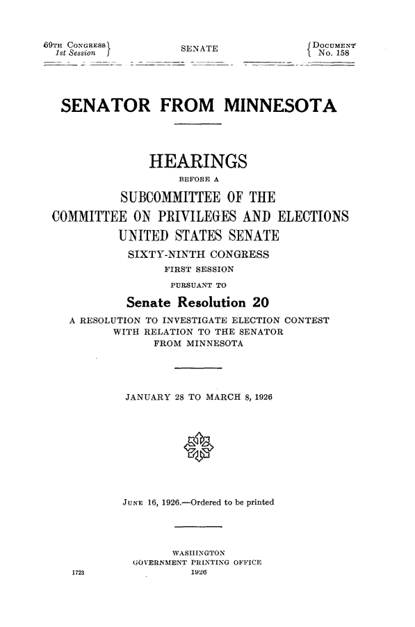 handle is hein.usccsset/usconset24534 and id is 1 raw text is: 



SENATE


DOCUMEN'[r
No. 158


SENATOR FROM MINNESOTA





               HEARINGS
                   BEFORE A

          SUBCOMMITTEE OF THE

COMMITTEE   ON  PRIVILEGES   AND  ELECTIONS

          UNITED   STATES  SENATE

            SIXTY-NINTH CONGRESS
                 FIRST SESSION
                 PURSUANT TO

           Senate  Resolution 20

   A RESOLUTION TO INVESTIGATE ELECTION CONTEST
         WITH RELATION TO THE SENATOR
               FROM MINNESOTA





           JANUARY 28 TO MARCH 8, 1926






                    0



           JUNE 16, 1926.-Ordered to be printed


1723


      WASHINGTON
GOVERNMENT PRINTING OFFICE
         1926


69TH CONGRESSI
  1st Session


