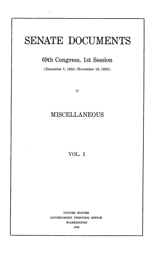 handle is hein.usccsset/usconset24537 and id is 1 raw text is: 









SENATE DOCUMENTS



      69th Congress, 1st Session

      (December 7, 1925-November 10, 1926)





                 V





         MISCELLANEOUS









               VOL. 1


    UNITED STATES
GOVERNMENT PRINTING OFFICE
     WASHINGTON
        1926


