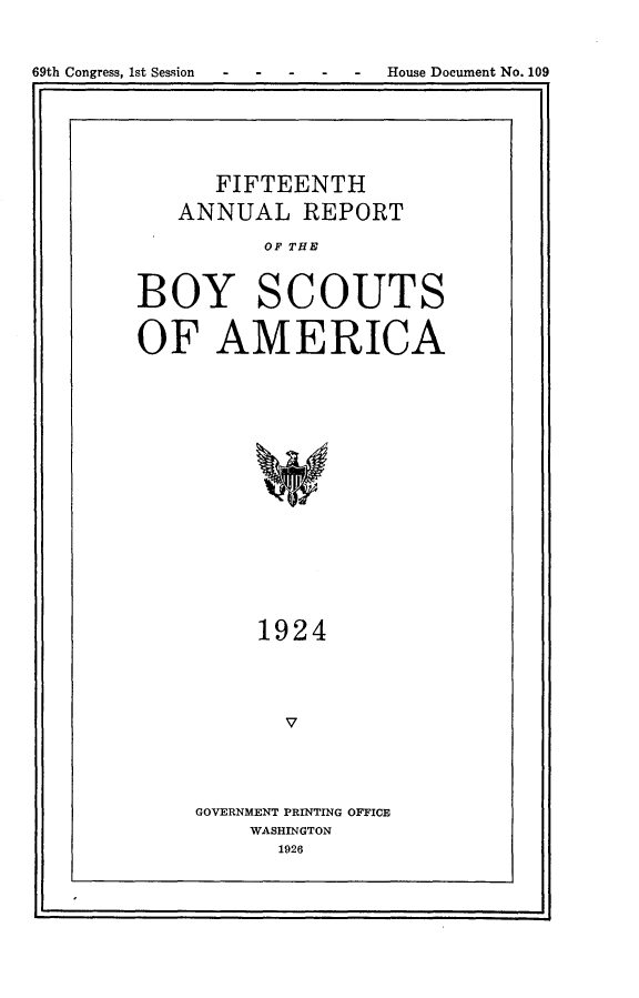 handle is hein.usccsset/usconset24541 and id is 1 raw text is: 


69th Congress, 1st Session - - - - - House Document No. 109
I I


      FIFTEENTH

   ANNUAL REPORT

          OF THE


BOY SCOUTS


OF AMERICA

















         1924




           V


GOVERNMENT PRINTING OFFICE
    WASHINGTON
      1926


