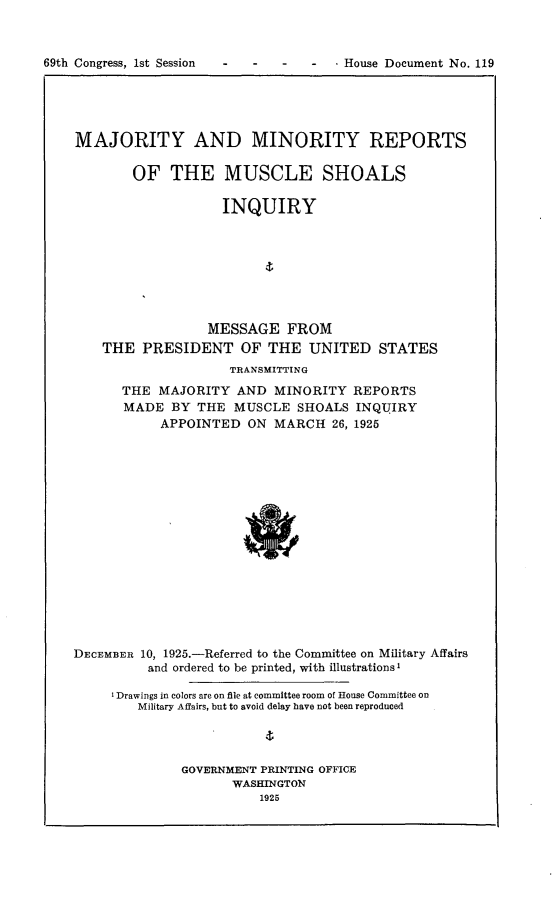 handle is hein.usccsset/usconset24542 and id is 1 raw text is: 



69th Congress, 1st Session           -  House Document No. 119


MAJORITY AND MINORITY REPORTS

        OF   THE MUSCLE SHOALS

                    INQUIRY








                  MESSAGE   FROM
    THE  PRESIDENT OF THE UNITED STATES
                     TRANSMITTING
      THE  MAJORITY  AND  MINORITY   REPORTS
      MADE   BY THE  MUSCLE  SHOALS  INQUIRY
           APPOINTED   ON MARCH   26, 1925

















DECEMBER 10, 1925.-Referred to the Committee on Military Affairs
          and ordered to be printed, with illustrationsI

     I Drawings in colors are on file at committee room of House Committee on
        Military Affairs, but to avoid delay have not been reproduced




              GOVERNMENT PRINTING OFFICE
                     WASHINGTON
                         1925


