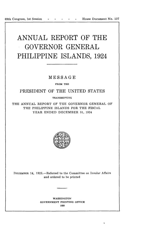 handle is hein.usccsset/usconset24543 and id is 1 raw text is: 




69th Congress, 1st Session      House Document No. 127


  ANNUAL REPORT OF THE

     GOVERNOR GENERAL


  PHILIPPINE ISLANDS, 1924





               MESSAGE

                  FROM THE

   PRESIDENT   OF  THE UNITED   STATES

                 TRANSMITTING

THE ANNUAL REPORT OF THE GOVERNOR GENERAL OF
     THE PHILIPPINE ISLANDS FOR THE FISCAL
         YEAR ENDED DECEMBER 31, 1924

















 DECEMBER 14, 1925.-Referred to the Committee on Insular Affairs
             and ordered to be printed


     WASHINGTON
GOVERNMENT PRINTING OFFICE
        1926


