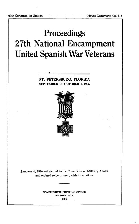 handle is hein.usccsset/usconset24544 and id is 1 raw text is: 



69th Congress, Ist Session  -  -  -  -  -  House Document No. 214





                 Proceedings


   27th National Encampment


   United Spanish War Veterans




                   0

              ST. PETERSBURG, FLORIDA
              SEPTEMBER 27-OCTOBER 1, 1925


JANUARY 6, 1926.-Referred to the Committee on Military Affairs
       and ordered to be printed, with illustrations




          GOVERNMENT PRINTING OFFICE
                WASHINGTON
                   1926


    1.





is


