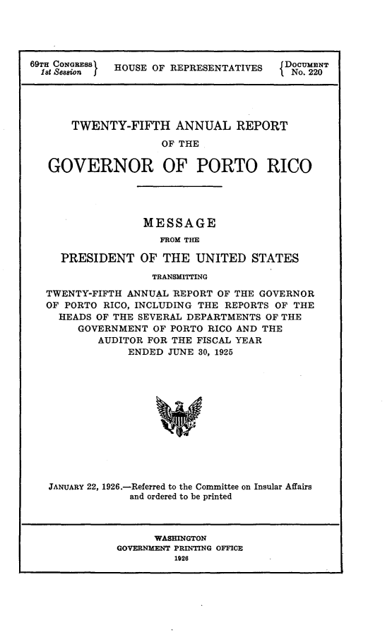 handle is hein.usccsset/usconset24545 and id is 1 raw text is: 





69T CONaS    HOUSE OF REPRESENTATIVES  Do  220





      TWENTY-FIFTH ANNUAL REPORT

                    OF THE

   GOVERNOR OF PORTO RICO


             MESSAGE
               FROM THE

PRESIDENT   OF  THE  UNITED  STATES


                TRANSMITTING

TWENTY-FIFTH ANNUAL REPORT OF THE GOVERNOR
OF PORTO RICO, INCLUDING THE REPORTS OF THE
  HEADS OF THE SEVERAL DEPARTMENTS OF THE
     GOVERNMENT  OF PORTO RICO AND THE
        AUDITOR FOR THE FISCAL YEAR
             ENDED JUNE 30, 1925













JANUARY 22, 1926.-Referred to the Committee on Insular Affairs
             and ordered to be printed



                 WASHINGTON
           GOVERNMENT PRINTING OFFICE
                    1926


