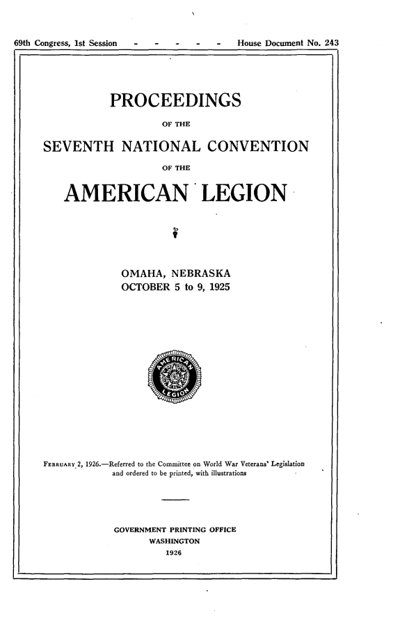 handle is hein.usccsset/usconset24546 and id is 1 raw text is: 




69th Congress, 1st Session -           House Document No. 243


            PROCEEDINGS

                    OF THE


SEVENTH NATIONAL CONVENTION

                     OF THE



    AMERICAN LEGION









             OMAHA,   NEBRASKA

             OCTOBER   5 to 9, 1925






















FEBRUARY 2, 1926.-Referred to the Conmittee on World War Veterans' Legislation
            and ordered to be printed, with illustrations






            GOVERNMENT PRINTING OFFICE
                  WASHINGTON
                     1926


