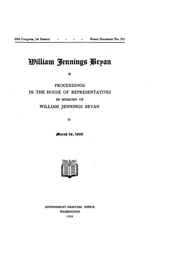 handle is hein.usccsset/usconset24548 and id is 1 raw text is: 








69th Congress, 1st Session      House Document No. 312


William 7enningo             rpan





           PROCEEDINGS

IN THE  HOUSE  OF REPRESENTATIVES

            IN MEMORY OF

     WILLIAM  JENNINGS  BRYAN






            jAartb 19, 1926


















       GOVERNMENT PRINTING OFFICE
             WASHINGTON
                 1926


