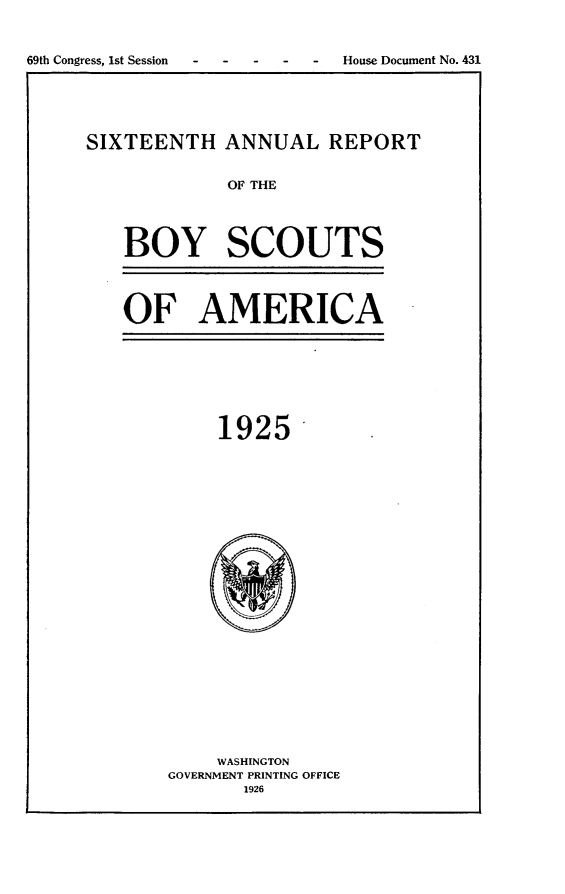 handle is hein.usccsset/usconset24551 and id is 1 raw text is: 


69th Congress, 1st Session - - - - - House Document No. 431


SIXTEENTH   ANNUAL REPORT


             OF THE




   BOY SCOUTS


OF AMERICA


     1925-























     WASHINGTON
GOVERNMENT PRINTING OFFICE
       1926


