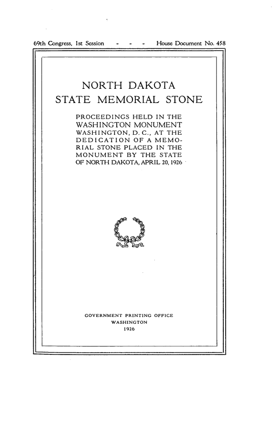 handle is hein.usccsset/usconset24552 and id is 1 raw text is: 





69th Congress, Ist Session - - - House Document No. 458
          r _-                          ff


      NORTH DAKOTA

STATE MEMORIAL STONE

    PROCEEDINGS HELD IN THE
    WASHINGTON   MONUMENT
    WASHINGTON, D. C., AT THE
    DEDICATION   OF A MEMO-
    RIAL STONE PLACED IN THE
    MONUMENT   BY THE STATE
    OF NORTH DAKOTA, APRIL 20, 1926























      GOVERNMENT PRINTING OFFICE
            WASHINGTON
               1926


