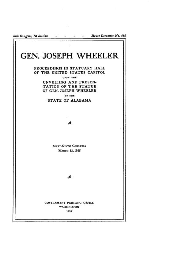 handle is hein.usccsset/usconset24554 and id is 1 raw text is: 









69th Congress, 1st Session  -  -  -  -  House Document No. 480





   GEN. JOSEPH WHEELER


         PROCEEDINGS IN STATUARY HALL
         OF THE UNITED STATES  CAPITOL
                    UPON THE
            UNVEILING  AND PRESEN-
            TATION  OF THE STATUE
            OF GEN. JOSEPH WHEELER
                     BY THE
              STATE  OF ALABAMA












                SixTy-NiarT CONGRESS
                   MARcH 12, 1925














             GOVERNMENT PRINTING OFFICE
                   WASHINGTON
                      1926


