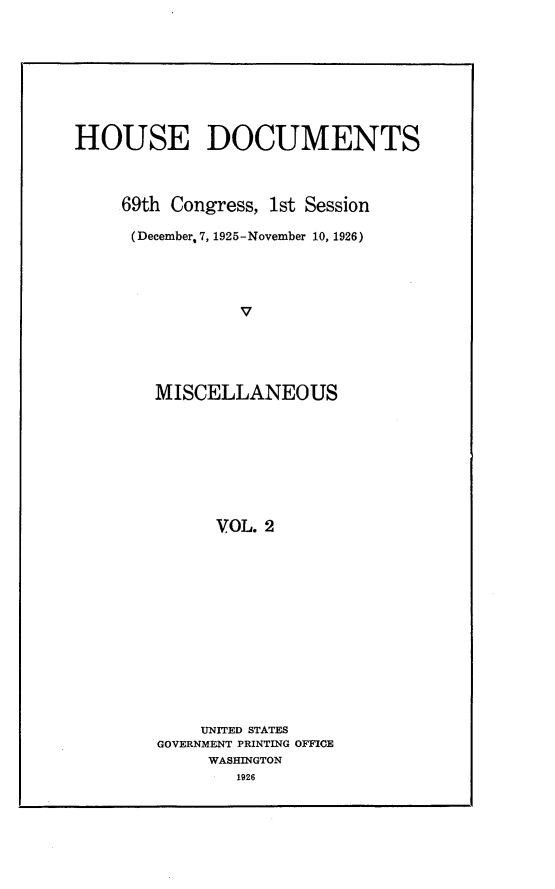 handle is hein.usccsset/usconset24556 and id is 1 raw text is: 








HOUSE DOCUMENTS



     69th Congress, 1st Session

     (December, 7, 1925-November 10, 1926)




                v





        MISCELLANEOUS








              VOL. 2


    UNITED STATES
GOVERNMENT PRINTING OFFICE
     WASHINGTON
        1926


