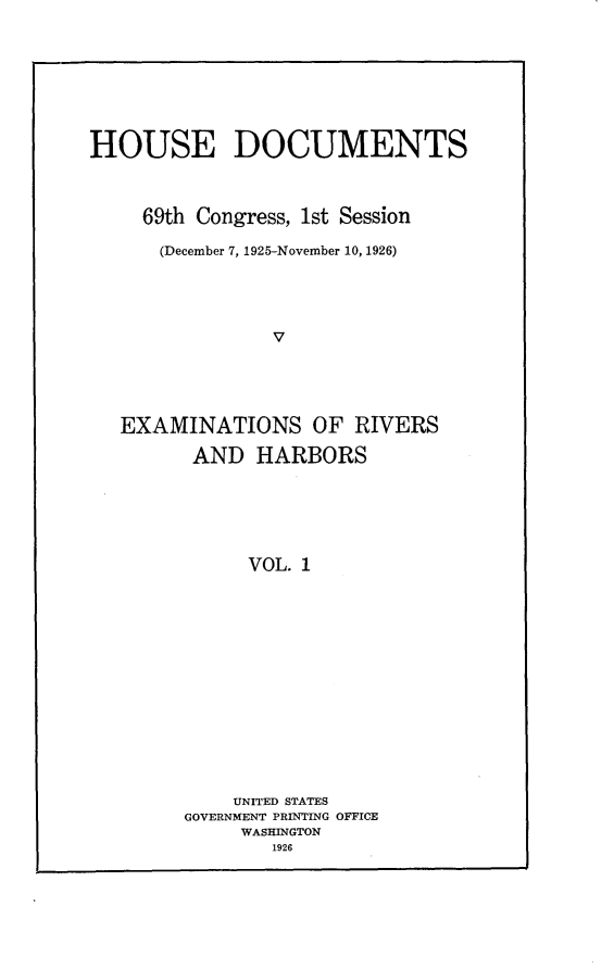 handle is hein.usccsset/usconset24557 and id is 1 raw text is: 








HOUSE DOCUMENTS



     69th Congress, 1st Session

     (December 7, 1925-November 10, 1926)





                V





   EXAMINATIONS OF RIVERS

         AND  HARBORS






              VOL. 1


    UNITED STATES
GOVERNMENT PRINTING OFFICE
     WASHINGTON
        1926


