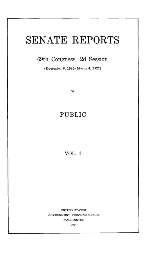 handle is hein.usccsset/usconset24559 and id is 1 raw text is: 









SENATE REPORTS



    69th Congress, 2d Session

      (December 6, 1926-March 4, 1927)





                v





            PUBLIC









            VOL.  1


    UNITED STATES
GOVERNMENT PRINTING OFFICE
     WASHINGTON
        1927


