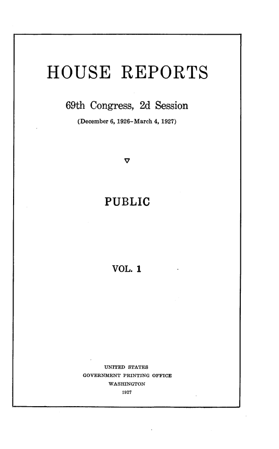 handle is hein.usccsset/usconset24560 and id is 1 raw text is: 









HOUSE REPORTS



    69th Congress, 2d Session

      (December 6, 1926-March 4, 1927)




               v





            PUBLIC








            VOL.  1


    UNITED STATES
GOVERNMENT PRINTING OFFICE
     WASHINGTON
        1927


