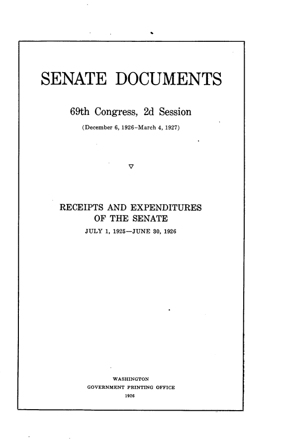handle is hein.usccsset/usconset24562 and id is 1 raw text is: 










SENATE DOCUMENTS



      69th Congress, 2d Session

        (December 6, 1926-March 4, 1927)




                 V





    RECEIPTS AND  EXPENDITURES
          OF THE  SENATE


JULY 1, 1925-JUNE 30, 1926




















     WASHINGTON
GOVERNMENT PRINTING OFFICE
        1926


