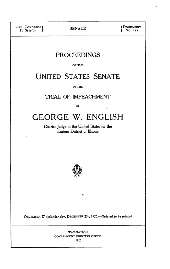 handle is hein.usccsset/usconset24563 and id is 1 raw text is: 





69TH CONGRESS          SENATE                 DOCUMENT
  2d Session                                   No. 177





                 PROCEEDINGS

                         OF THE


         UNITED STATES SENATE

                         IN THE

             TRIAL   OF  IMPEACHMENT

                          OF


        GEORGE W. ENGLISH

            District Judge of the United States for the
                  Eastern District of Illinois




















    DECEMBER 17 (calendar day, DECEMBER 20), 1926.-Ordered to be printed


      WASHINGTON
GOVERNMENT PRINTING OFFICE
         1926


