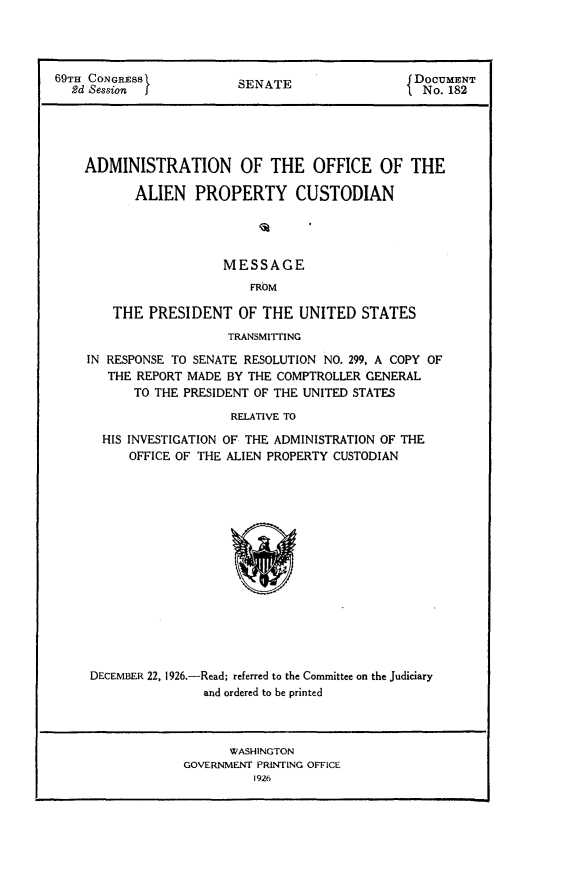 handle is hein.usccsset/usconset24565 and id is 1 raw text is: 




69TH CONGRESS            SENATE                  DoCUMENT
  2d Session I                                  f No. 182





    ADMINISTRATION OF THE OFFICE OF THE

           ALIEN   PROPERTY CUSTODIAN




                       MESSAGE
                           FROM

        THE  PRESIDENT   OF THE  UNITED   STATES
                        TRANSMITFING

    IN RESPONSE TO SENATE RESOLUTION NO. 299, A COPY OF
       THE REPORT MADE  BY THE COMPTROLLER GENERAL
           TO THE PRESIDENT OF THE UNITED STATES

                        RELATIVE TO

       HIS INVESTIGATION OF THE ADMINISTRATION OF THE
          OFFICE OF THE ALIEN PROPERTY CUSTODIAN


DECEMBER 22, 1926.-Read; referred to the Committee on the Judiciary
               and ordered to be printed



                   WASHINGTON
             GOVERNMENT PRINTING OFFICE
                      1926


