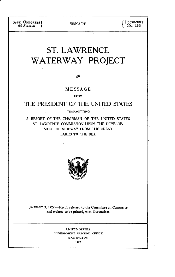 handle is hein.usccsset/usconset24566 and id is 1 raw text is: 



69TH CONGRESS           SENATE                 DOCUMENT
  2d Session j                                  No. 183





              ST.   LAWRENCE

        WATERWAY PROJECT





                      MESSAGE
                          FROM

     THE  PRESIDENT OF THE UNITED STATES
                       TRANSMITTING

      A REPORT OF THE CHAIRMAN OF THE UNITED STATES
        ST. LAWRENCE COMMISSION UPON THE DEVELOP-
             MENT OF SHIPWAY FROM THE GREAT
                    LAKES TO THE SEA

















       JANUARY 3, 1927.-Read; referred to the Committee on Commerce
              and ordered to be printed, with illustrations



                      UNITED STATES
                 GOVERNMENT PRINTING OFFICE
                       WASHINGTON
                          1927


