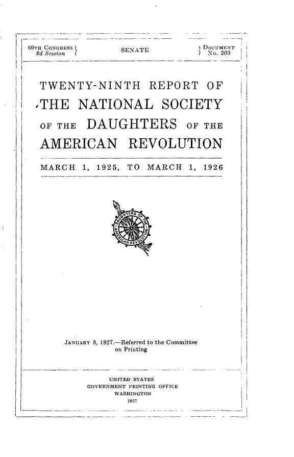 handle is hein.usccsset/usconset24570 and id is 1 raw text is: 





69TH CONGRESS    SENATE    $DocUMENT
2d Session                       No. 203




  TWENTY-NINTH REPORT OF


  THE NATIONAL SOCIETY


  OF THE   DAUGHTERS OF THE


  AMERICAN REVOLUTION


  MARCH   1, 1925, TO MARCH  1, 1926


JANUARY 8, 1927.-Referred to the Committee
         on Printing



         UNITED STATES
    GOVERNMENT PRINTING OFFICE
         WASHINGTON
           1927


