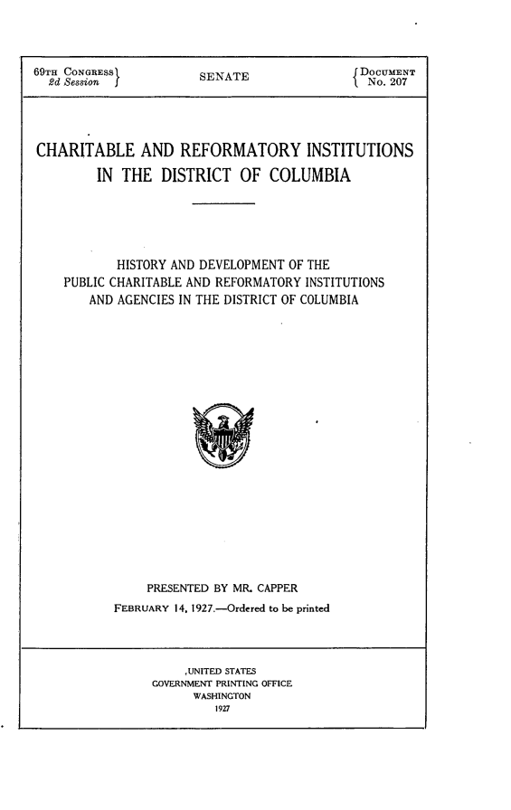handle is hein.usccsset/usconset24571 and id is 1 raw text is: 




69TH CONGRESS          SENATE                 DOCUMENT
  2d Session                                   No. 207





CHARITABLE AND REFORMATORY INSTITUTIONS

         IN THE   DISTRICT   OF  COLUMBIA






            HISTORY AND DEVELOPMENT OF THE
    PUBLIC CHARITABLE AND REFORMATORY INSTITUTIONS
        AND AGENCIES IN THE DISTRICT OF COLUMBIA























                PRESENTED BY MR. CAPPER
           FEBRUARY 14, 1927.-Ordered to be printed


     ,UNITED STATES
GOVERNMENT PRINTING OFFICE
      WASHINGTON
         1927


