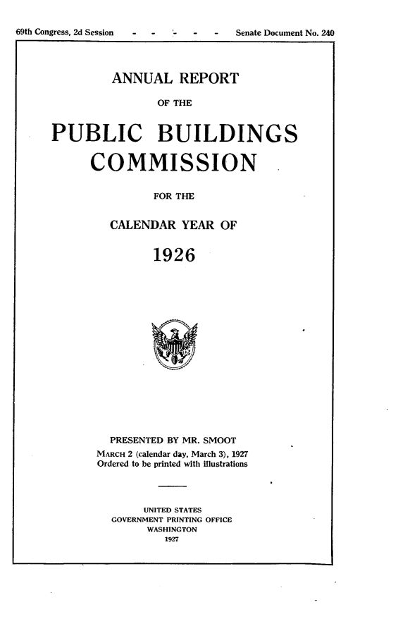 handle is hein.usccsset/usconset24576 and id is 1 raw text is: 

69th Congress, 2d Session -       Senate Document No. 240


         ANNUAL REPORT

                OF THE



PUBLIC BUILDINGS


COMMISSION


          FOR THE


   CALENDAR   YEAR  OF


          1926


  PRESENTED BY MR. SMOOT
MARCH 2 (calendar day, March 3), 1927
Ordered to be printed with illustrations




       UNITED STATES
  GOVERNMENT PRINTING OFFICE
        WASHINGTON
          1927


