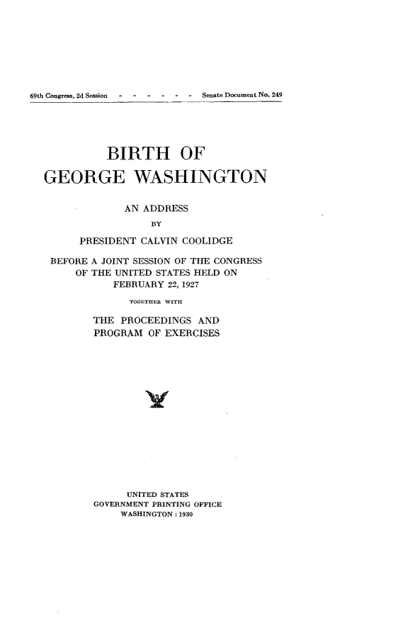 handle is hein.usccsset/usconset24578 and id is 1 raw text is: 









69th Congress, 2d Session  -  -  Senate Document No. 249






             BIRTH OF

  GEORGE WASHINGTON


                AN ADDRESS
                    BY

        PRESIDENT CALVIN COOLIDGE

   BEFORE A JOINT SESSION OF THE CONGRESS
        OF THE UNITED STATES HELD ON
              FEBRUARY 22, 1927

                 TOGETHER WITH

           THE PROCEEDINGS  AND
           PROGRAM  OF EXERCISES

















                UNITED STATES
           GOVERNMENT PRINTING OFFICE
               WASHINGTON: 1930



