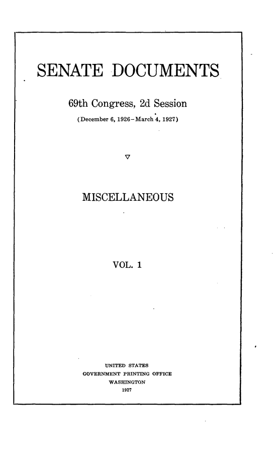 handle is hein.usccsset/usconset24580 and id is 1 raw text is: 









SENATE DOCUMENTS



      69th Congress, 2d Session

        (December 6, 1926-March 4, 1927)




                 V





         MISCELLANEOUS









               VOL. 1


    UNITED STATES
GOVERNMENT PRINTING OFFICE
     WASINGTON
        1927


