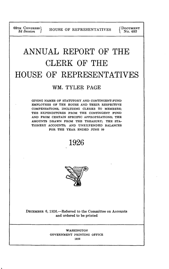 handle is hein.usccsset/usconset24582 and id is 1 raw text is: 







69TH CONGRESS  HOUSE OF REPRESENTATIVES     DOCUMENT
  Rd Session I                               No. 482






    ANNUAL REPORT OF THE


             CLERK OF THE


 HOUSE OF REPRESENTATIVES



                WM.  TYLER PAGE



       GIVING NAMES OF STATUTORY AND CONTINGENT-FUND
       EMPLOYEES OF THE HOUSE AND THEIR RESPECTIVE
       COMPENSATIONS, INCLUDING CLERKS TO MEMBERS;
       THE EXPENDITURES FROM THE CONTINGENT FUND
       AND FROM CERTAIN SPECIFIC APPROPRIATIONS; THE
       AMOUNTS DRAWN FROM THE TREASURY; THE STA-
       TIONERY ACCOUNTS; AND UNEXPENDED BALANCES
              FOR THE YEAR ENDED JUNE 80



                       1926




















     DECEMBER 6, 1926.-Referred to the Conmittee on Accounts
                 and ordered to be printed



                     WASHINGTON
               GOVERNMENT PRINTING OFFICE
                         1926


