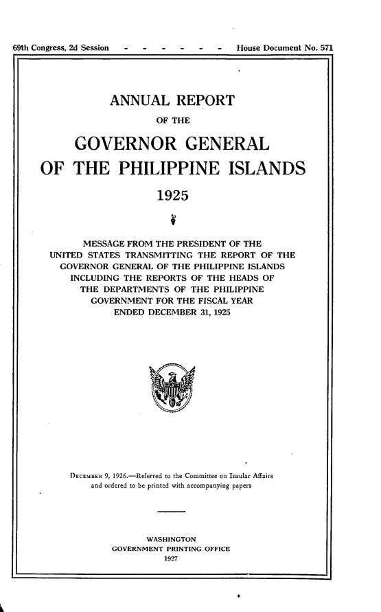 handle is hein.usccsset/usconset24585 and id is 1 raw text is: 



69th Congress, 2d Session - - - - -  -  House Document No. 571
I .


      ANNUAL REPORT

              OF THE


GOVERNOR GENERAL


OF THE PHILIPPINE ISLANDS


                     1925




        MESSAGE FROM THE PRESIDENT OF THE
  UNITED STATES TRANSMITTING THE REPORT OF THE
  GOVERNOR   GENERAL OF THE PHILIPPINE ISLANDS
     INCLUDING THE REPORTS OF THE HEADS OF
       THE DEPARTMENTS  OF THE PHILIPPINE
         GOVERNMENT  FOR THE FISCAL YEAR
             ENDED DECEMBER  31, 1925


DECEMBER 9, 1926.-Referred to the Committee on Insular Affairs
    and ordered to be printed with accompanying papers





              WASHINGTON
       GOVERNMENT PRINTING OFFICE
                 1927


