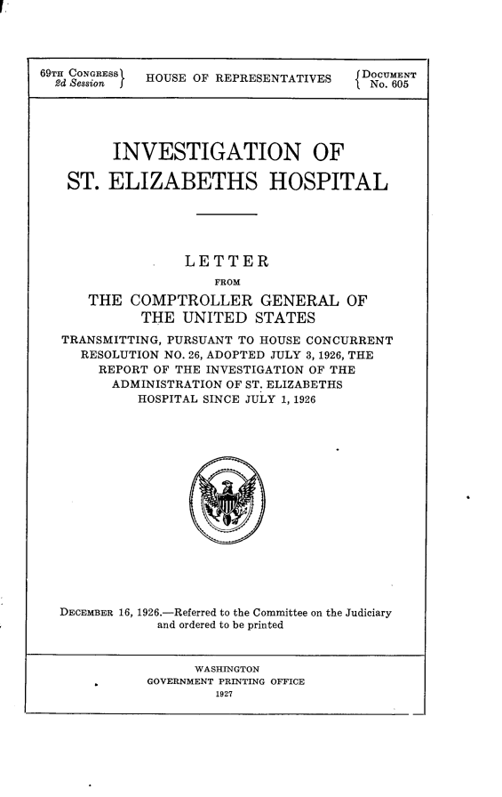 handle is hein.usccsset/usconset24587 and id is 1 raw text is: 




69TH CONGRESS HOUSE OF REPRESENTATIVES  DOCUMENT
  2d Session j                         I No. 605





         INVESTIGATION OF

   ST.  ELIZABETHS HOSPITAL





                  LETTER
                      FROM

      THE  COMPTROLLER GENERAL OF
             THE  UNITED   STATES

   TRANSMITTING, PURSUANT TO HOUSE CONCURRENT
     RESOLUTION NO. 26, ADOPTED JULY 3, 1926, THE
       REPORT OF THE INVESTIGATION OF THE
         ADMINISTRATION OF ST. ELIZABETHS
            HOSPITAL SINCE JULY 1, 1926


DECEMBER 16,


1926.-Referred to the Committee on the Judiciary
  and ordered to be printed


      WASHINGTON
GOVERNMENT PRINTING OFFICE
         1927



