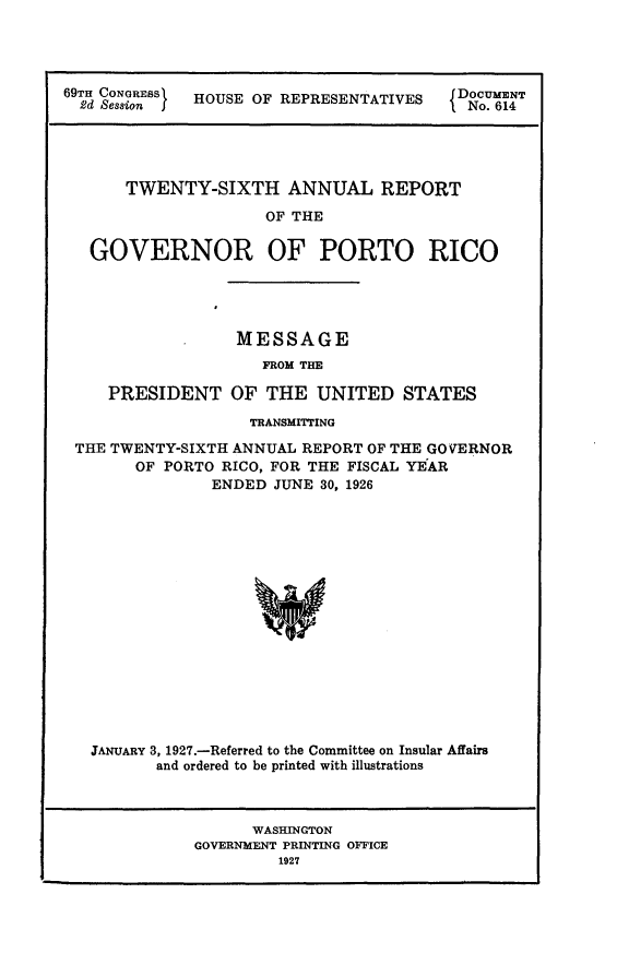 handle is hein.usccsset/usconset24588 and id is 1 raw text is: 




69TH CONRESSI HOUSE OF REPRESENTATIVES   D o. 14e





      TWENTY-SIXTH ANNUAL REPORT

                     OF THE

   GOVERNOR OF PORTO RICO


             MESSAGE
                FROM THE

PRESIDENT OF THE UNITED STATES


                  TRANSMITTING

THE TWENTY-SIXTH ANNUAL REPORT OF THE GOVERNOR
      OF PORTO RICO, FOR THE FISCAL YEAR
              ENDED  JUNE 30, 1926

















  JANUARY 3, 1927.-Referred to the Committee on Insular Affairs
        and ordered to be printed with illustrations



                  WASHINGTON
            GOVERNMENT PRINTING OFFICE
                     1927


