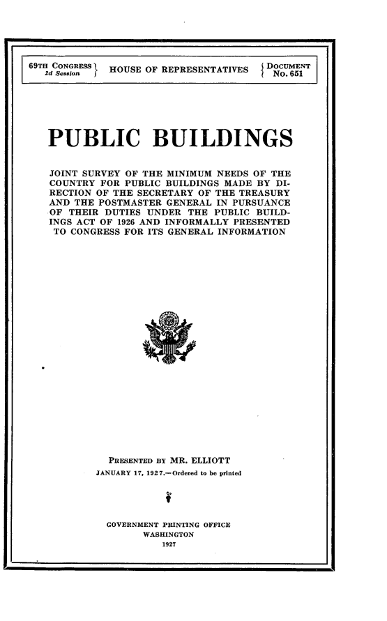 handle is hein.usccsset/usconset24589 and id is 1 raw text is: 




I                                                 . I


69TH CONGRESS HOUSE OF REPRESENTATIVES
   2d SessionI


DOCUMENT
No. 6511


PUBLIC BUILDINGS


JOINT SURVEY OF THE MINIMUM NEEDS OF THE
COUNTRY  FOR PUBLIC BUILDINGS MADE BY DI-
RECTION OF THE SECRETARY OF THE TREASURY
AND THE POSTMASTER GENERAL IN PURSUANCE
OF THEIR DUTIES UNDER  THE PUBLIC BUILD-
INGS ACT OF 1926 AND INFORMALLY PRESENTED
TO  CONGRESS FOR ITS GENERAL INFORMATION
























          PRESENTED BY MR. ELLIOTT
        JANUARY 17, 1927.-Ordered to be printed




          GOVERNMENT PRINTING OFFICE
               WASHINGTON
                   1927


