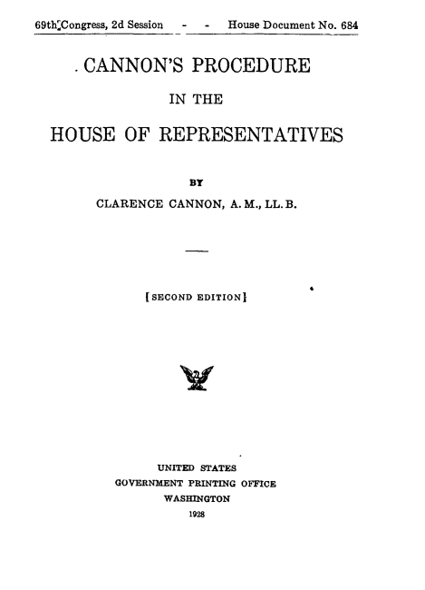 handle is hein.usccsset/usconset24590 and id is 1 raw text is: 
69th'Congress, 2d Session - - House Document No. 684



      CANNON'S PROCEDURE


                 IN THE


  HOUSE OF REPRESENTATIVES



                   BY


CLARENCE CANNON, A. M., LL. B.








      (SECOND EDITIONI















        UNITED STATES
  GOVERNMENT PRINTING OFFICE
        WASHINGTON
            1928


