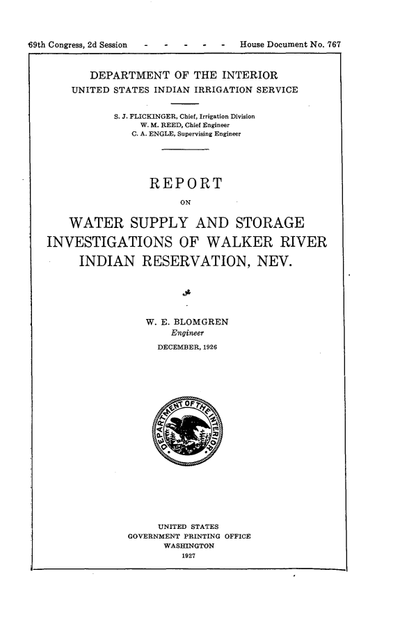 handle is hein.usccsset/usconset24591 and id is 1 raw text is: 



49th Congress, 2d Session      -  -   -   House Document No. 767



          DEPARTMENT OF THE INTERIOR

       UNITED STATES INDIAN IRRIGATION SERVICE


               S. J. FLICKINGER, Chief, Irrigation Division
                   W. M. REED, Chief Engineer
                 C. A. ENGLE, Supervising Engineer





                    REPORT

                          ON


       WATER SUPPLY AND STORAGE

   INVESTIGATIONS OF WALKER RIVER

         INDIAN RESERVATION, NEV.






                    W. E. BLOMGREN
                        Engineer

                      DECEMBER, 1926





















                      UNITED STATES
                 GOVERNMENT PRINTING OFFICE
                       WASHINGTON
                          1927


