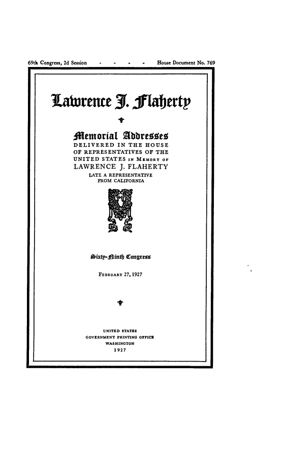 handle is hein.usccsset/usconset24593 and id is 1 raw text is: 








69th Congress, 2d Session         House Document No. 769


1atiurence 3. 1laerty




      ANemorial Shbresses
      DELIVERED  IN THE  HOUSE
      OF REPRESENTATIVES OF THE
      UNITED STATES IN MEMORY OF
      LAWRENCE J.   FLAHERTY
          LATE A REPRESENTATIVE
            FROM CALIFORNIA












          Aixtp-Mfntf Congres


   FEBRUARY 27, 1927








     UNITED STATES
GOVERNMENT PRINTING OFFICE
     WASHINGTON
       1927



