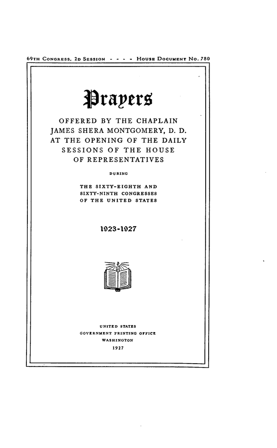 handle is hein.usccsset/usconset24594 and id is 1 raw text is: 










59TH CONGRESS, 2D SESSION - - - - HousE DOCUMENT No. 780


  OFFERED   BY  THE  CHAPLAIN

JAMES  SHERA  MONTGOMERY,   D. D.

AT THE  OPENING   OF  THE  DAILY

   SESSIONS   OF  THE  HOUSE

      OF REPRESENTATIVES

              DURING

       THE SIXTY-EIGHTH AND
       SIXTY-NINTH CONGRESSES
       OF THE UNITED STATES


     1923-1927


















     UNITED STATES
GOVERNMENT PRINTING OFFICE
     WASHINGTON
        1927


