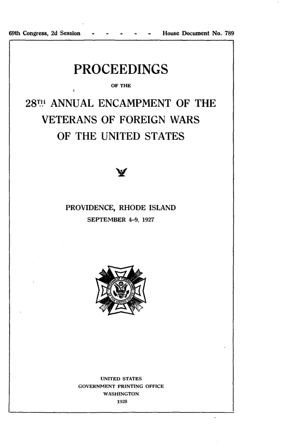 handle is hein.usccsset/usconset24597 and id is 1 raw text is: 








          PROCEEDINGS

                 OF THE


28TH ANNUAL ENCAMPMENT OF THE

   VETERANS OF FOREIGN WARS

      OF  THE  UNITED   STATES


PROVIDENCE, RHODE ISLAND
    SEPTEMBER 4-9, 1927






















       UNITED STATES
   GOVERNMENT PRINTING OFFICE
        WASHINGTON
          1928


69th Congress, 2d Session - - -


-  House Document No. 789


