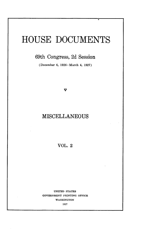handle is hein.usccsset/usconset24599 and id is 1 raw text is: 










HOUSE DOCUMENTS



     69th Congress, 2d Session

       (December 6, 1926-March 4, 1927)






                v






        MISCELLANEOUS







              VOL. 2


    UNITED STATES
GOVERNMENT PRINTING OFFICE
     WASHINGTON
        1927



