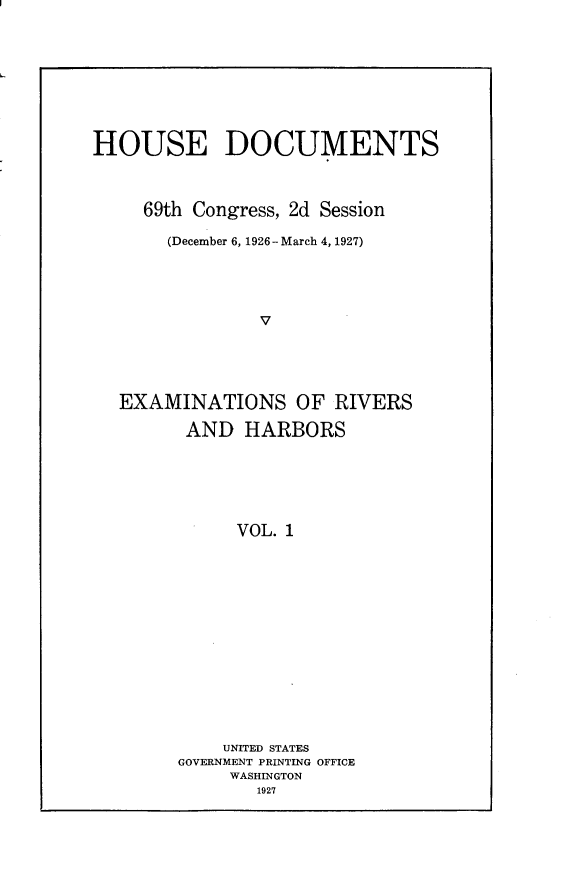 handle is hein.usccsset/usconset24600 and id is 1 raw text is: 









HOUSE DOCUMENTS



     69th Congress, 2d Session

       (December 6, 1926 -March 4, 1927)





                V





  EXAMINATIONS OF RIVERS

         AND  HARBORS






             VOL. 1















             UNITED STATES
        GOVERNMENT PRINTING OFFICE
             WASHINGTON
               1927



