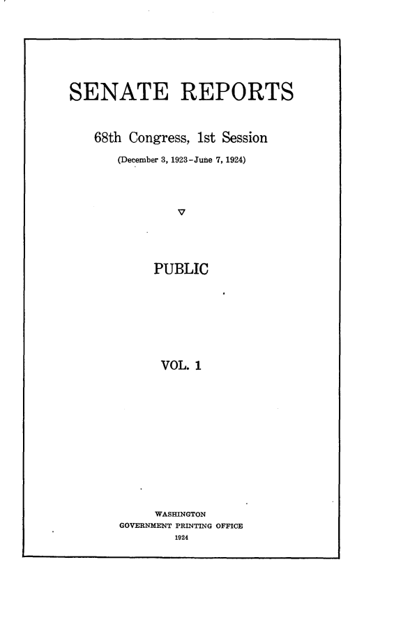 handle is hein.usccsset/usconset24601 and id is 1 raw text is: 








SENATE REPORTS



    68th Congress, 1st Session

       (December 3, 1923-June 7, 1924)




                V





            PUBLIC









            VOL.  1


     WASHINGTON
GOVERNMENT PRINTING OFFICE
        1924


