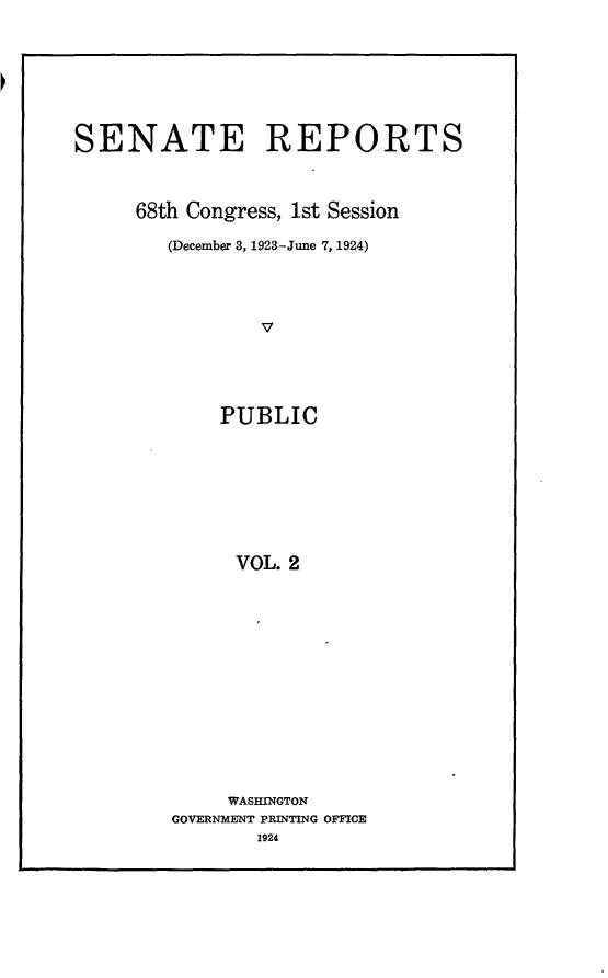 handle is hein.usccsset/usconset24602 and id is 1 raw text is: 







SENATE REPORTS



     68th Congress, 1st Session

        (December 3, 1923-June 7, 1924)




                V





             PUBLIC








             VOL.  2


     WASHINGTON
GOVERNMENT PRINTING OFFICE
       1924


