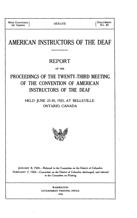 handle is hein.usccsset/usconset24608 and id is 1 raw text is: 





68TH CONGRESS           SENATE                 DOCUMENT
  1st Session                                   No. 48





AMERICAN INSTRUCTORS OF THE DEAF





                      REPORT

                         OF THE


 PROCEEDINGS OF THE TWENTY-THIRD MEETING

       OF  THE  CONVENTION OF AMERICAN

           INSTRUCTORS OF THE DEAF


         HELD  JUNE  25-30, 1923, AT BELLEVILLE
                  ONTARIO,  CANADA


















     JANUARY 8, 1924.-Referred to the Committee on the District of Columbia
  FEBRUARY 7, 1924.-Committee on the District of Columbia discharged, and referred
                   to the Committee on Printing


                       WASHINGTON
                 GOVERNMENT PRINTING OFFICE
                          1924


