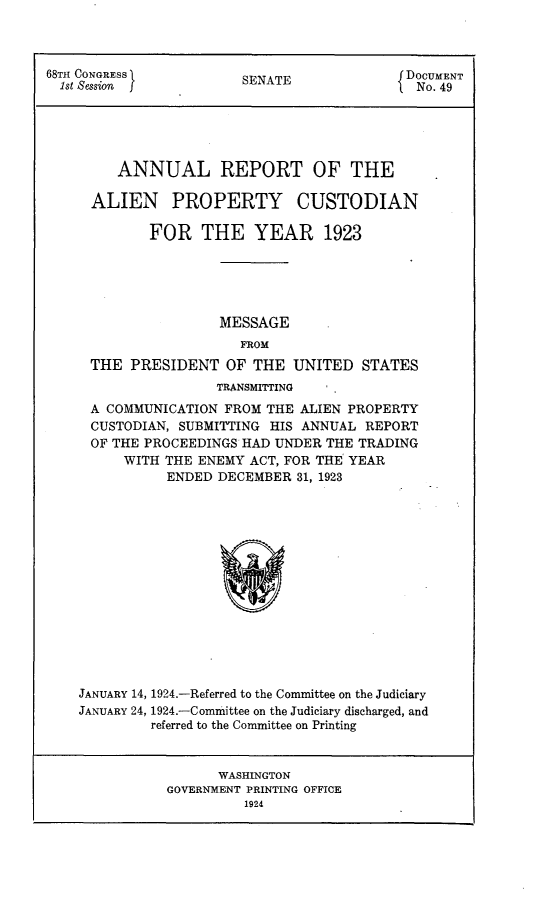 handle is hein.usccsset/usconset24609 and id is 1 raw text is: 



68TH CONGRESS           SENATE              DOCUMENT
  1st Session                                 No.49





         ANNUAL REPORT OF THE

     ALIEN PROPERTY CUSTODIAN

             FOR   THE YEAR 1923





                     MESSAGE
                        FROM
     THE  PRESIDENT   OF  THE  UNITED  STATES
                     TRANSMITTING  . .
     A COMMUNICATION  FROM THE ALIEN PROPERTY
     CUSTODIAN, SUBMITTING  HIS ANNUAL REPORT
     OF THE PROCEEDINGS HAD UNDER  THE TRADING
          WITH THE ENEMY ACT, FOR THE YEAR
               ENDED DECEMBER  31, 1923















    JANUARY 14, 1924.-Referred to the Committee on the Judiciary
    JANUARY 24, 1924.-Committee on the Judiciary discharged, and
             referred to the Committee on Printing


      WASHINGTON
GOVERNMENT PRINTING OFFICE
          1924


