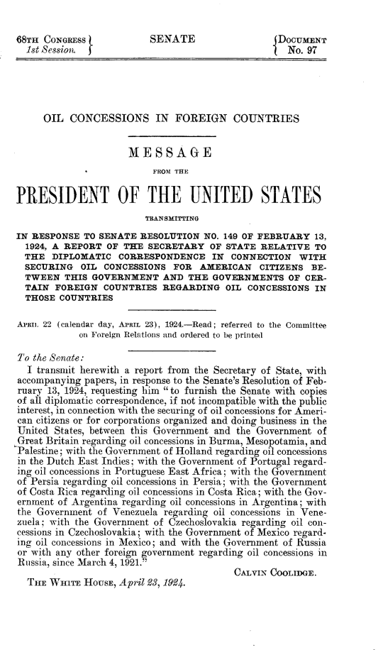 handle is hein.usccsset/usconset24612 and id is 1 raw text is: 

68TH CONGRESS            SENATE                   DOCUMENT
  1st Session, j                                 I  No. 97





     OIL  CONCESSIONS IN FOREIGN COUNTRIES


                     MESSAGE
                          FROM THE

PRESIDENT OF THE UNITED STATES
                         TRANSMITrING
IN RESPONSE  TO SENATE  RESOLUTION  NO. 149 OF FEBRUARY  13,
  1924, A REPORT OF THE  SECRETARY   OF STATE  RELATIVE  TO
  THE  DIPLOMATIC   CORRESPONDENCE   IN  CONNECTION   WITH
  SECURING  OIL  CONCESSIONS  FOR  AMERICAN   CITIZENS  BE-
  TWEEN  THIS GOVERNMENT AND THE GOVERNMENTS OF CER-
  TAIN FOREIGN   COUNTRIES  REGARDING   OIL CONCESSIONS  IN
  THOSE COUNTRIES

APRIL 22 (calendar day, APRIL 23), 1924.-Read; referred to the Committee
            on Foreign Relations and ordered to be printed

To the Senate:
  I transmit herewith a report from the Secretary of State, with
accompanying papers, in response to the Senate's Resolution of Feb-
ruary 13, 1924, requesting him  to furnish the Senate with copies
of all diplomatic correspondence, if not incompatible with the public
interest, in connection with the securing of oil concessions for Ameri-
can citizens or for corporations organized and doing business in the
United States, between this Government and the Government of
Great Britain regarding oil concessions in Burma, Mesopotamia, and
Palestine; with the Government of Holland regarding oil concessions
in the Dutch East Indies; with the Government of Portugal regard-
ing oil concessions in Portuguese East Africa; with the Government
of Persia regarding oil concessions in Persia; with the Government
of Costa Rica regarding oil concessions in Costa Rica; with the Gov-
ernment of Argentina regarding oil concessions in Argentina; with
the Government  of Venezuela regarding oil concessions in Vene-
zuela; with the Government of Czechoslovakia regarding oil con-
cessions in Czechoslovakia; with the Government of Mexico regard-
ing oil concessions in Mexico; and with the Government of Russia
or with any other foreign government regarding oil concessions in
Russia, since March 4, 1921.
                                         CALVIN COOLIDGE.
  THE WHITE  HOUSE, April 23, 1924.


