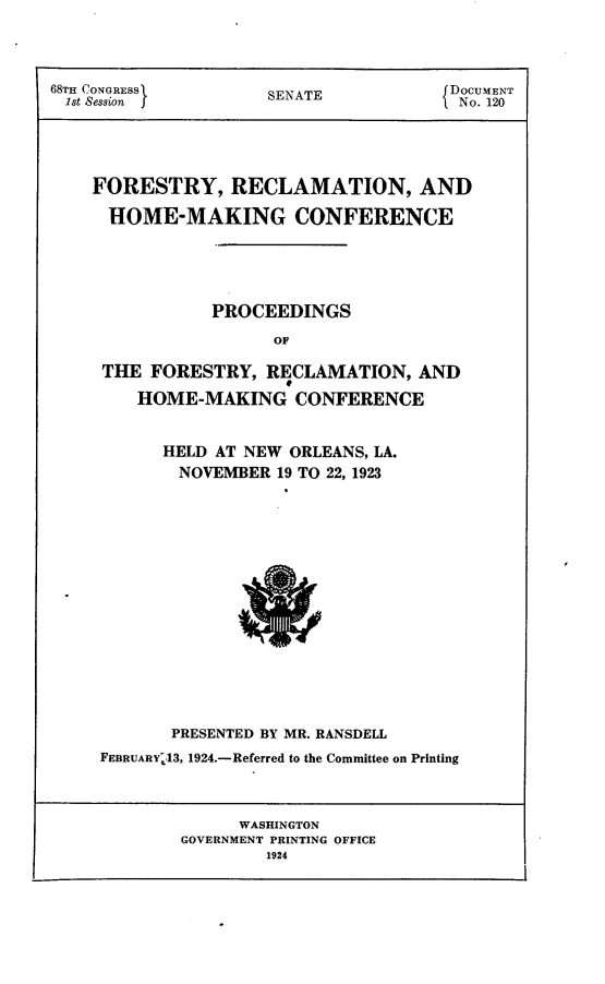 handle is hein.usccsset/usconset24614 and id is 1 raw text is: 




68TH CONGRESS       SENATE           DOCUMENT
1st Session  f  S AN o. 120





    FORESTRY, RECLAMATION, AND

    HOME-MAKING CONFERENCE





               PROCEEDINGS

                     OF

     THE FORESTRY,  RECLAMATION,  AND

        HOME-MAKING CONFERENCE


      HELD AT NEW ORLEANS, LA.
      NOVEMBER  19 TO 22, 1923
















      PRESENTED BY MR. RANSDELL
FEBRUARYI13, 1924.-Referred to the Committee on Printing


     WASHINGTON
GOVERNMENT PRINTING OFFICE
        1924


