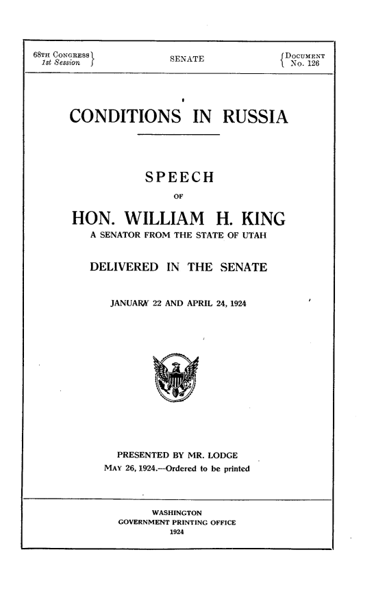 handle is hein.usccsset/usconset24616 and id is 1 raw text is: 




68TH CONGRESS         SENAE              DOCUMENT
1st Session f                             No. 126





      CONDITIONS IN RUSSIA





                  SPEECH

                       OF


      HON. WILLIAM H. KING
         A SENATOR FROM THE STATE OF UTAH


DELIVERED   IN  THE  SENATE



   JANUARK 22 AND APRIL 24, 1924
















   PRESENTED BY MR. LODGE
   MAY 26, 1924.-Ordered to be printed


     WASHINGTON
GOVERNMENT PRINTING OFFICE
        1924


i


