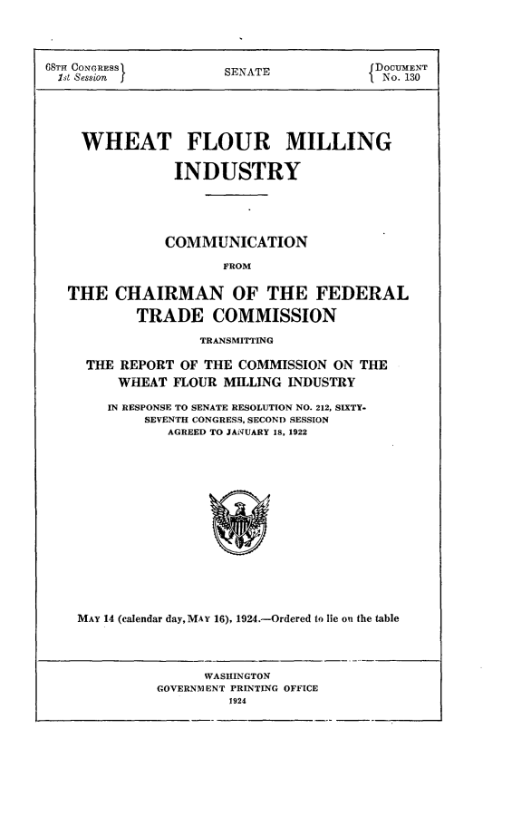 handle is hein.usccsset/usconset24617 and id is 1 raw text is: 




68TI CONGRESS       SENATE           DOCUMENT
1st1 Session  IfNo. 130





    WHEAT FLOUR MILLING

               INDUSTRY





               COMMUNICATION

                    FROM

  THE   CHAIRMAN OF THE FEDERAL

          TRADE COMMISSION

                 TRANSMITTING

     THE REPORT OF THE COMMISSION ON THE
        WHEAT FLOUR MILLING INDUSTRY

        IN RESPONSE TO SENATE RESOLUTION NO. 212, SIXTY-
           SEVENTH CONGRESS, SECOND SESSION
              AGREED TO JANUARY 18, 1922















    MAY 14 (calendar day, MAY 16), 1924.-Ordered to lie on the table


     WASHINGTON
GOVERNMENT PRINTING OFFICE
        1924


