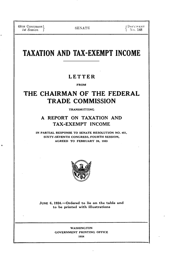 handle is hein.usccsset/usconset24618 and id is 1 raw text is: 





68TH CONGRESS  SENATE      Doc m ENT
1st Session  jNo. 148






  TAXATION   AND   TAX-EXEMPT INCOME





                 LETTER

                    FROM


  THE   CHAIRMAN OF THE FEDERAL

          TRADE COMMISSION


           TRANSMITTING

  A REPORT  ON  TAXATION  AND
      TAX-EXEMPT   INCOME

IN PARTIAL RESPONSE TO SENATE RESOLUTION NO. 451,
   SIXTY-SEVENTH CONGRESS, FOURTH SESSION,
       AGREED TO FEBRUARY 28, 1923
















 JUNE 6, 1924.-Ordered to lie on the table and
      to be printed with illustrations


     WASHINGTON
GOVERNMENT PRINTING OFFICE
        1924


